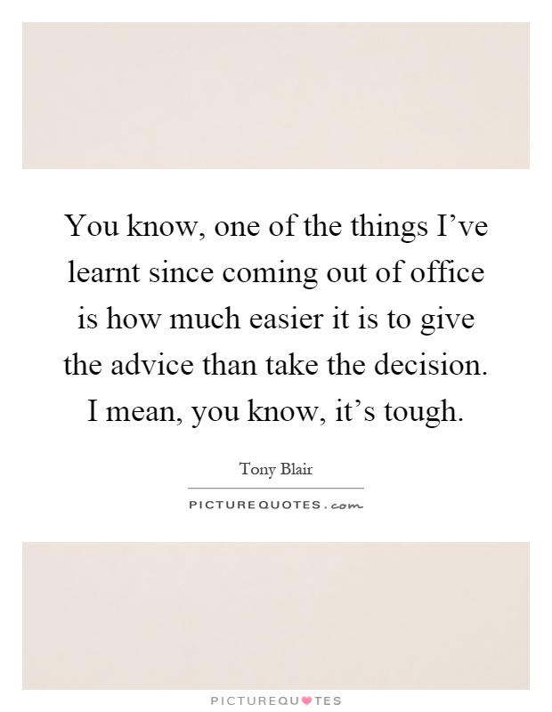 You know, one of the things I've learnt since coming out of office is how much easier it is to give the advice than take the decision. I mean, you know, it's tough Picture Quote #1