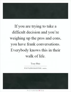 If you are trying to take a difficult decision and you’re weighing up the pros and cons, you have frank conversations. Everybody knows this in their walk of life Picture Quote #1