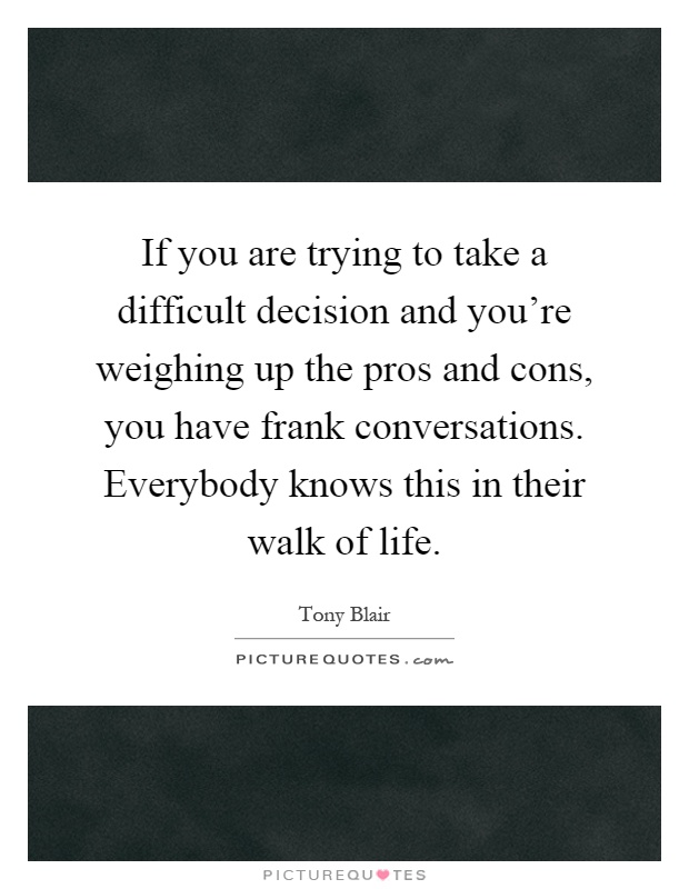 If you are trying to take a difficult decision and you're weighing up the pros and cons, you have frank conversations. Everybody knows this in their walk of life Picture Quote #1