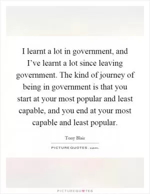I learnt a lot in government, and I’ve learnt a lot since leaving government. The kind of journey of being in government is that you start at your most popular and least capable, and you end at your most capable and least popular Picture Quote #1