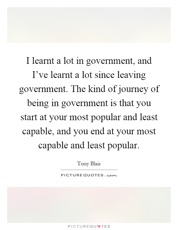 I learnt a lot in government, and I've learnt a lot since leaving government. The kind of journey of being in government is that you start at your most popular and least capable, and you end at your most capable and least popular Picture Quote #1