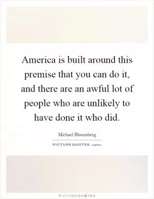 America is built around this premise that you can do it, and there are an awful lot of people who are unlikely to have done it who did Picture Quote #1