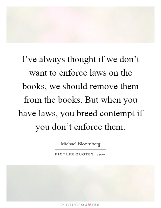I've always thought if we don't want to enforce laws on the books, we should remove them from the books. But when you have laws, you breed contempt if you don't enforce them Picture Quote #1