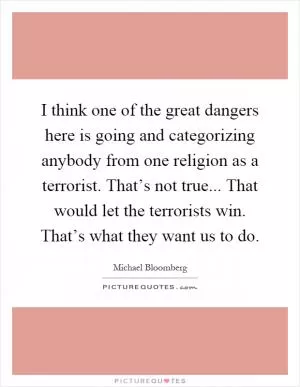 I think one of the great dangers here is going and categorizing anybody from one religion as a terrorist. That’s not true... That would let the terrorists win. That’s what they want us to do Picture Quote #1