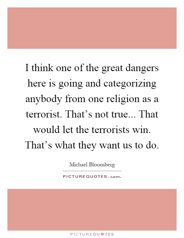 I think one of the great dangers here is going and categorizing anybody from one religion as a terrorist. That's not true... That would let the terrorists win. That's what they want us to do Picture Quote #1