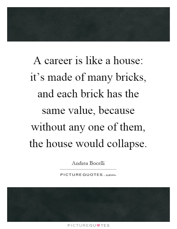 A career is like a house: it's made of many bricks, and each brick has the same value, because without any one of them, the house would collapse Picture Quote #1