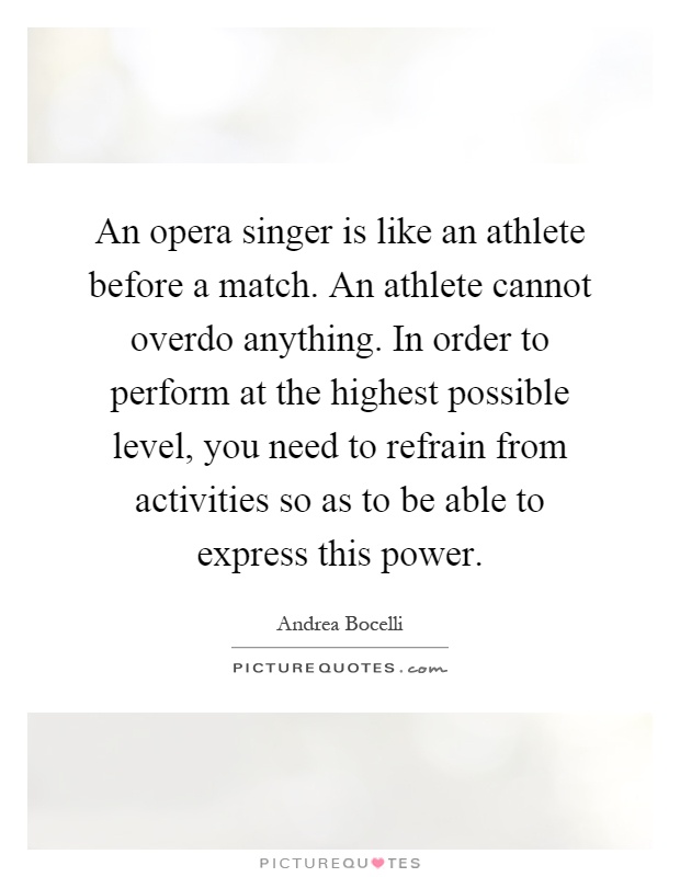 An opera singer is like an athlete before a match. An athlete cannot overdo anything. In order to perform at the highest possible level, you need to refrain from activities so as to be able to express this power Picture Quote #1