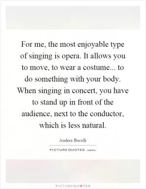 For me, the most enjoyable type of singing is opera. It allows you to move, to wear a costume... to do something with your body. When singing in concert, you have to stand up in front of the audience, next to the conductor, which is less natural Picture Quote #1