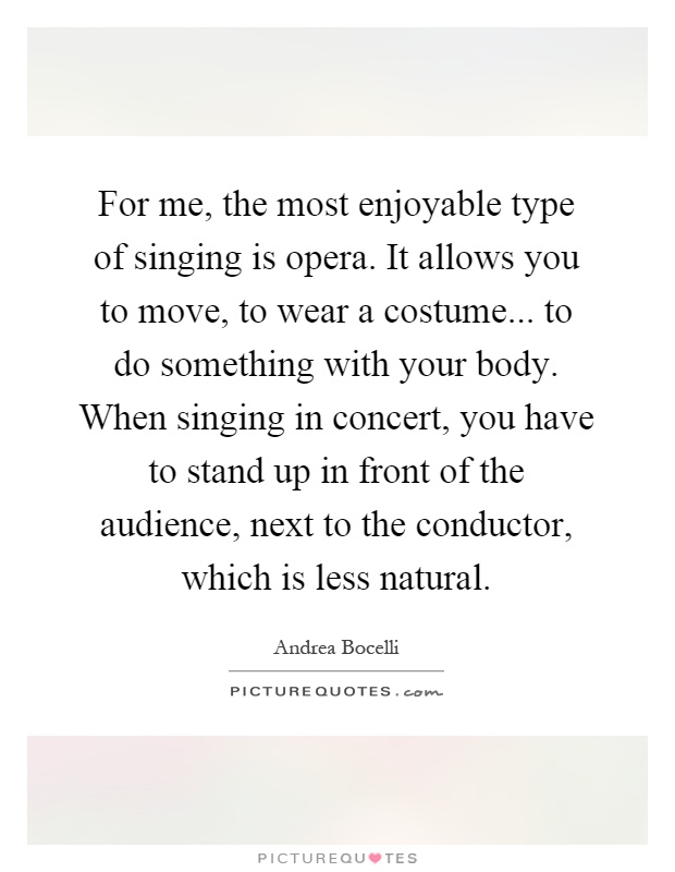 For me, the most enjoyable type of singing is opera. It allows you to move, to wear a costume... to do something with your body. When singing in concert, you have to stand up in front of the audience, next to the conductor, which is less natural Picture Quote #1