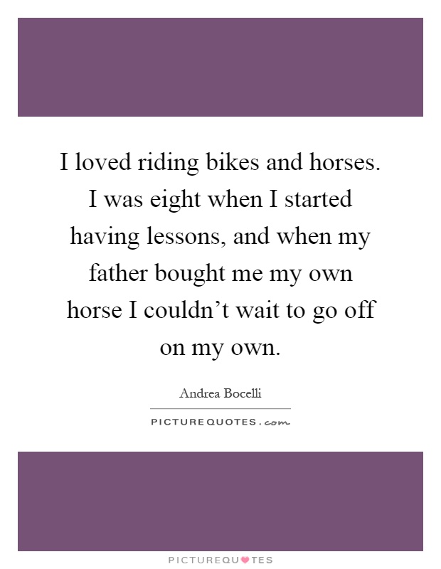 I loved riding bikes and horses. I was eight when I started having lessons, and when my father bought me my own horse I couldn't wait to go off on my own Picture Quote #1