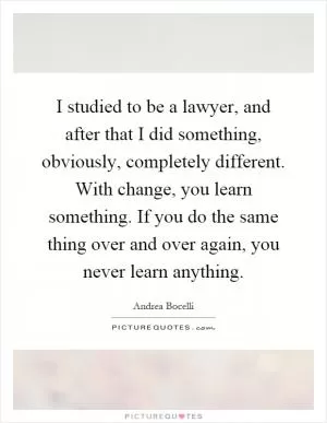 I studied to be a lawyer, and after that I did something, obviously, completely different. With change, you learn something. If you do the same thing over and over again, you never learn anything Picture Quote #1
