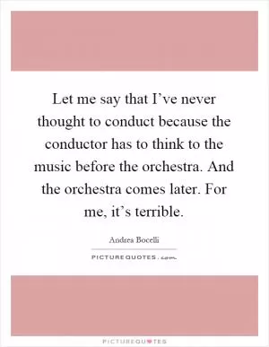 Let me say that I’ve never thought to conduct because the conductor has to think to the music before the orchestra. And the orchestra comes later. For me, it’s terrible Picture Quote #1