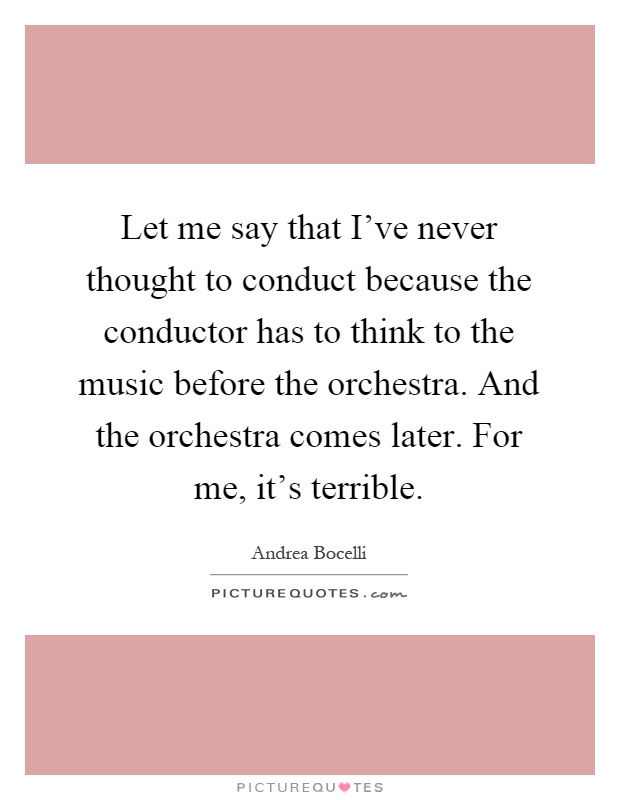 Let me say that I've never thought to conduct because the conductor has to think to the music before the orchestra. And the orchestra comes later. For me, it's terrible Picture Quote #1