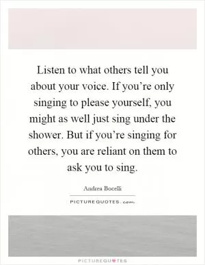 Listen to what others tell you about your voice. If you’re only singing to please yourself, you might as well just sing under the shower. But if you’re singing for others, you are reliant on them to ask you to sing Picture Quote #1
