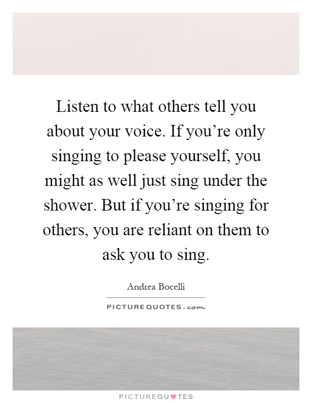 Listen to what others tell you about your voice. If you're only singing to please yourself, you might as well just sing under the shower. But if you're singing for others, you are reliant on them to ask you to sing Picture Quote #1