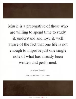 Music is a prerogative of those who are willing to spend time to study it, understand and love it, well aware of the fact that one life is not enough to improve just one single note of what has already been written and performed Picture Quote #1