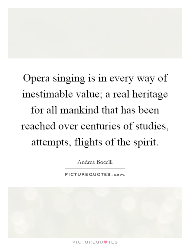 Opera singing is in every way of inestimable value; a real heritage for all mankind that has been reached over centuries of studies, attempts, flights of the spirit Picture Quote #1
