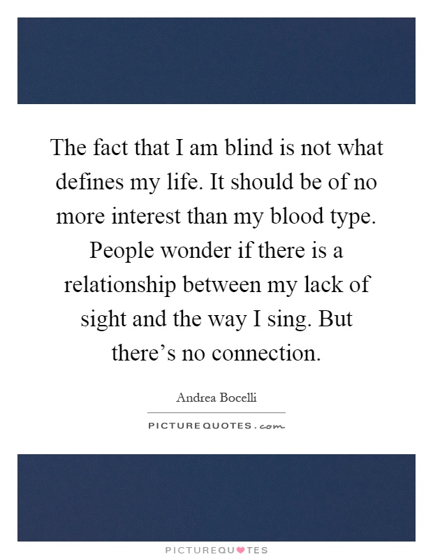 The fact that I am blind is not what defines my life. It should be of no more interest than my blood type. People wonder if there is a relationship between my lack of sight and the way I sing. But there's no connection Picture Quote #1