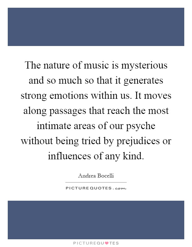 The nature of music is mysterious and so much so that it generates strong emotions within us. It moves along passages that reach the most intimate areas of our psyche without being tried by prejudices or influences of any kind Picture Quote #1