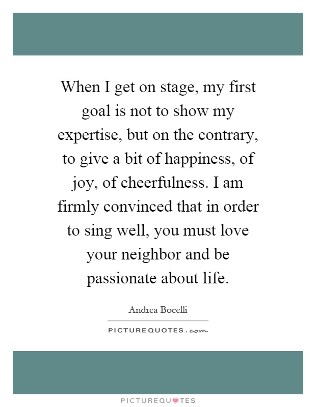 When I get on stage, my first goal is not to show my expertise, but on the contrary, to give a bit of happiness, of joy, of cheerfulness. I am firmly convinced that in order to sing well, you must love your neighbor and be passionate about life Picture Quote #1