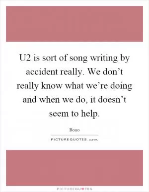 U2 is sort of song writing by accident really. We don’t really know what we’re doing and when we do, it doesn’t seem to help Picture Quote #1