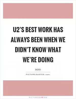 U2’s best work has always been when we didn’t know what we’re doing Picture Quote #1