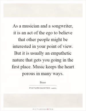 As a musician and a songwriter, it is an act of the ego to believe that other people might be interested in your point of view. But it is usually an empathetic nature that gets you going in the first place. Music keeps the heart porous in many ways Picture Quote #1