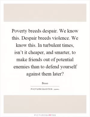 Poverty breeds despair. We know this. Despair breeds violence. We know this. In turbulent times, isn’t it cheaper, and smarter, to make friends out of potential enemies than to defend yourself against them later? Picture Quote #1