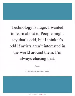 Technology is huge; I wanted to learn about it. People might say that’s odd, but I think it’s odd if artists aren’t interested in the world around them. I’m always chasing that Picture Quote #1