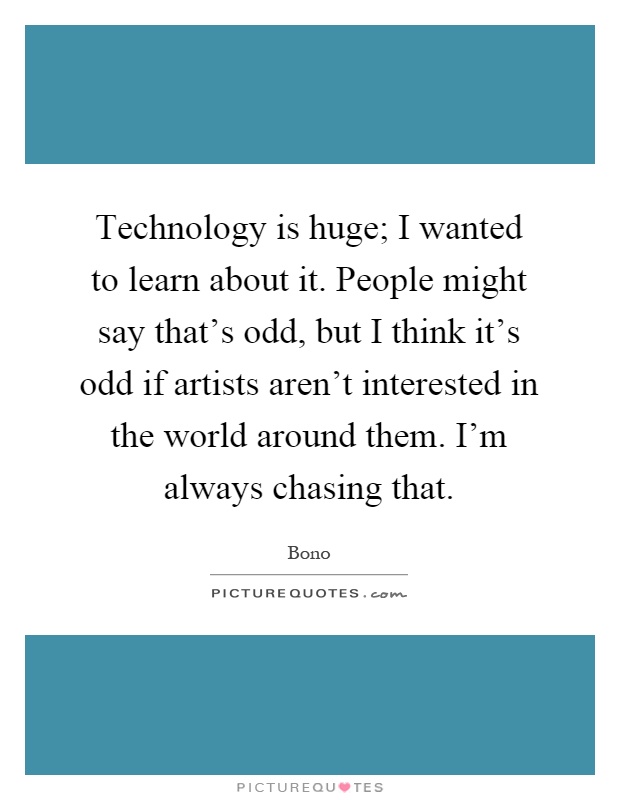Technology is huge; I wanted to learn about it. People might say that's odd, but I think it's odd if artists aren't interested in the world around them. I'm always chasing that Picture Quote #1