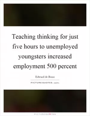 Teaching thinking for just five hours to unemployed youngsters increased employment 500 percent Picture Quote #1