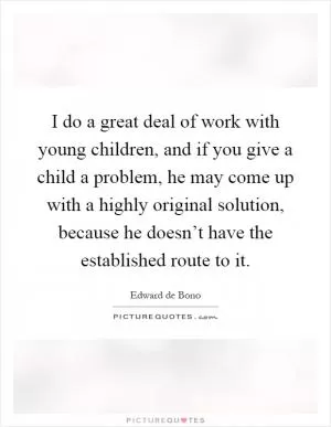 I do a great deal of work with young children, and if you give a child a problem, he may come up with a highly original solution, because he doesn’t have the established route to it Picture Quote #1
