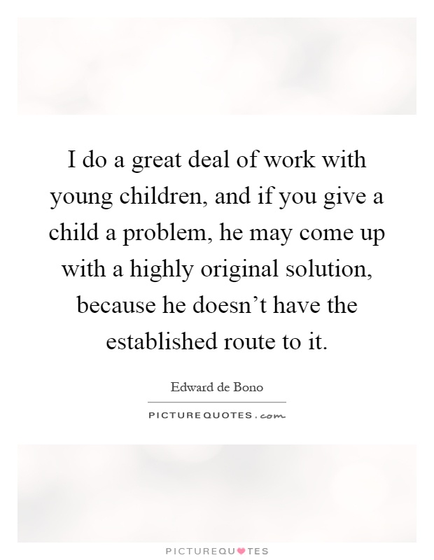 I do a great deal of work with young children, and if you give a child a problem, he may come up with a highly original solution, because he doesn't have the established route to it Picture Quote #1