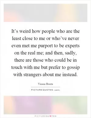 It’s weird how people who are the least close to me or who’ve never even met me purport to be experts on the real me; and then, sadly, there are those who could be in touch with me but prefer to gossip with strangers about me instead Picture Quote #1
