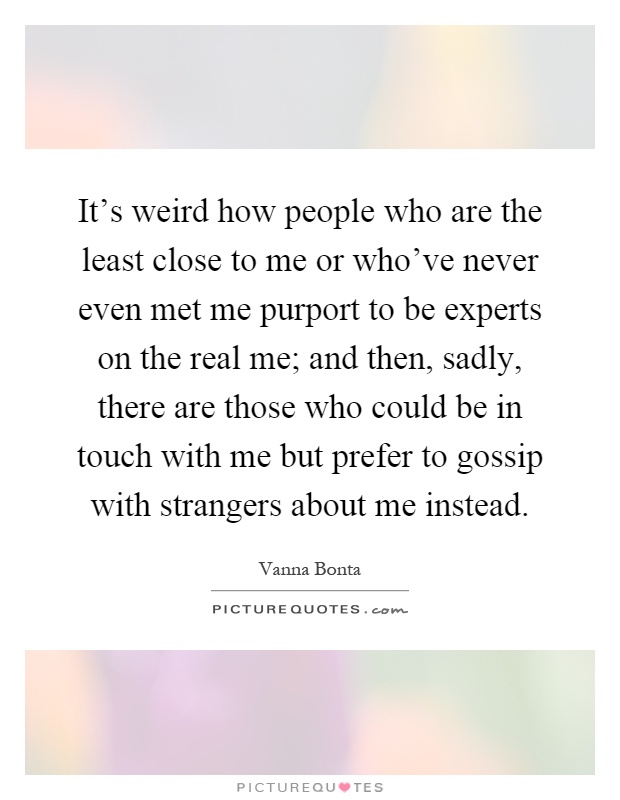 It's weird how people who are the least close to me or who've never even met me purport to be experts on the real me; and then, sadly, there are those who could be in touch with me but prefer to gossip with strangers about me instead Picture Quote #1