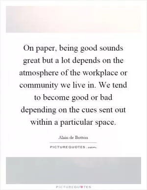On paper, being good sounds great but a lot depends on the atmosphere of the workplace or community we live in. We tend to become good or bad depending on the cues sent out within a particular space Picture Quote #1