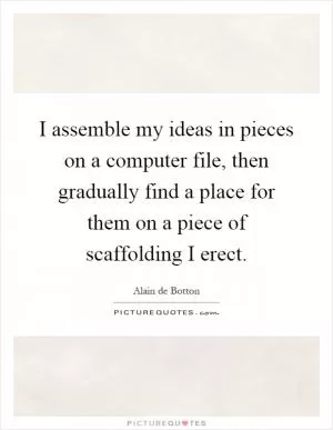 I assemble my ideas in pieces on a computer file, then gradually find a place for them on a piece of scaffolding I erect Picture Quote #1