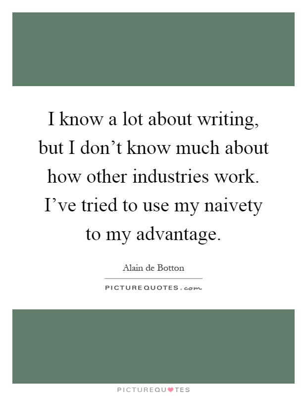 I know a lot about writing, but I don't know much about how other industries work. I've tried to use my naivety to my advantage Picture Quote #1