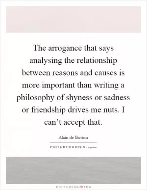 The arrogance that says analysing the relationship between reasons and causes is more important than writing a philosophy of shyness or sadness or friendship drives me nuts. I can’t accept that Picture Quote #1