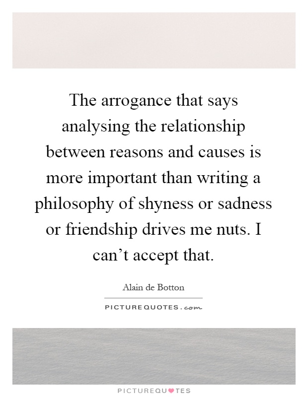 The arrogance that says analysing the relationship between reasons and causes is more important than writing a philosophy of shyness or sadness or friendship drives me nuts. I can't accept that Picture Quote #1