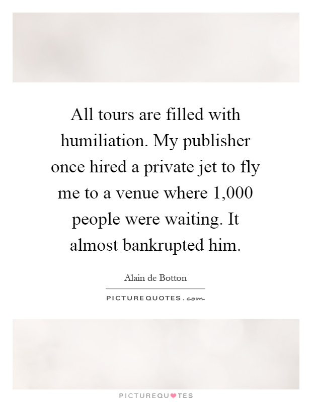 All tours are filled with humiliation. My publisher once hired a private jet to fly me to a venue where 1,000 people were waiting. It almost bankrupted him Picture Quote #1
