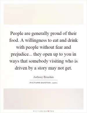People are generally proud of their food. A willingness to eat and drink with people without fear and prejudice... they open up to you in ways that somebody visiting who is driven by a story may not get Picture Quote #1