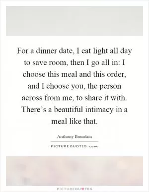 For a dinner date, I eat light all day to save room, then I go all in: I choose this meal and this order, and I choose you, the person across from me, to share it with. There’s a beautiful intimacy in a meal like that Picture Quote #1