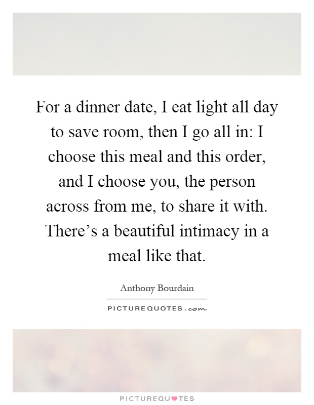 For a dinner date, I eat light all day to save room, then I go all in: I choose this meal and this order, and I choose you, the person across from me, to share it with. There's a beautiful intimacy in a meal like that Picture Quote #1