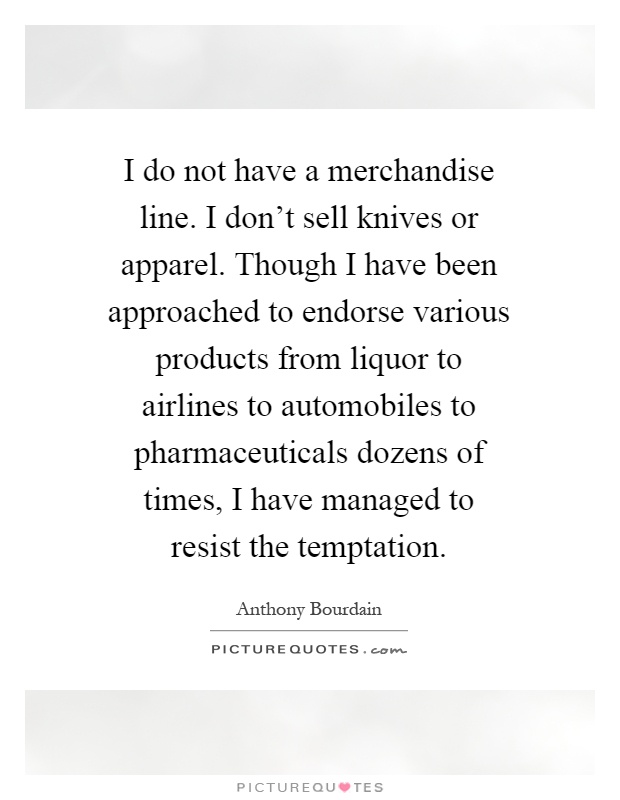 I do not have a merchandise line. I don't sell knives or apparel. Though I have been approached to endorse various products from liquor to airlines to automobiles to pharmaceuticals dozens of times, I have managed to resist the temptation Picture Quote #1