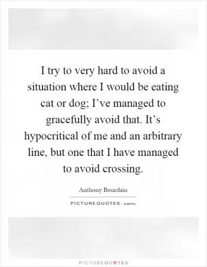 I try to very hard to avoid a situation where I would be eating cat or dog; I’ve managed to gracefully avoid that. It’s hypocritical of me and an arbitrary line, but one that I have managed to avoid crossing Picture Quote #1