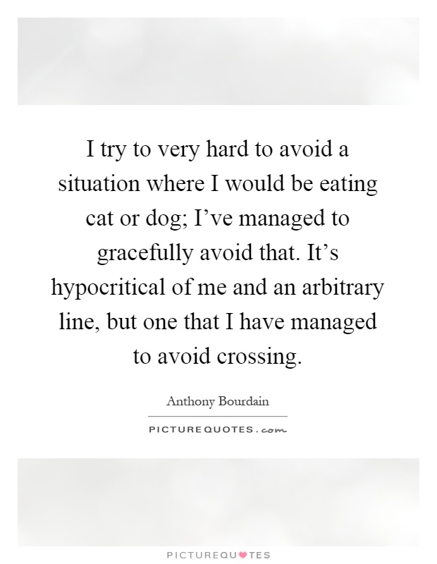 I try to very hard to avoid a situation where I would be eating cat or dog; I've managed to gracefully avoid that. It's hypocritical of me and an arbitrary line, but one that I have managed to avoid crossing Picture Quote #1