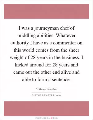 I was a journeyman chef of middling abilities. Whatever authority I have as a commenter on this world comes from the sheer weight of 28 years in the business. I kicked around for 28 years and came out the other end alive and able to form a sentence Picture Quote #1