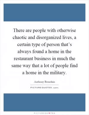 There are people with otherwise chaotic and disorganized lives, a certain type of person that’s always found a home in the restaurant business in much the same way that a lot of people find a home in the military Picture Quote #1