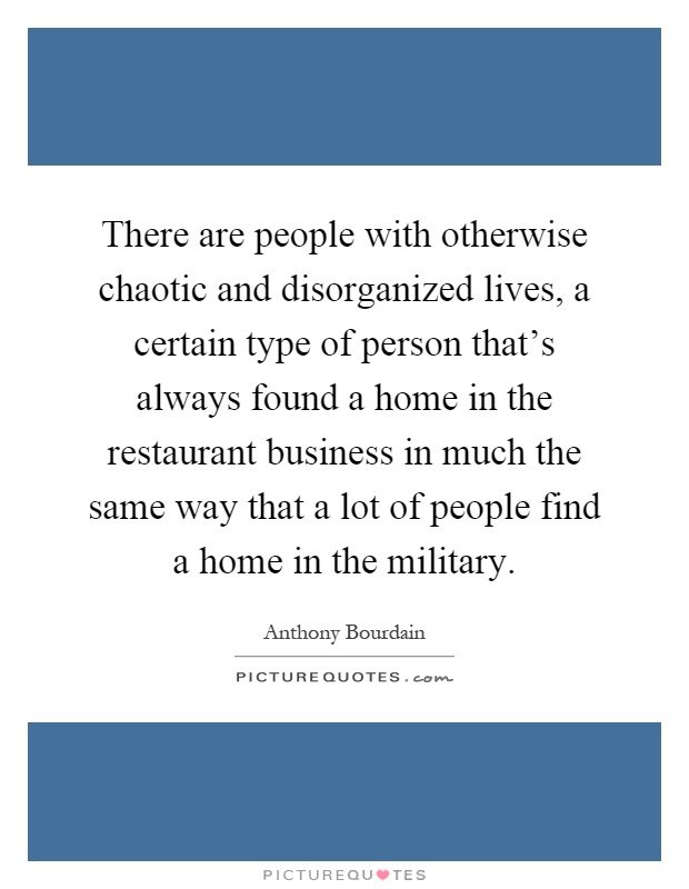 There are people with otherwise chaotic and disorganized lives, a certain type of person that's always found a home in the restaurant business in much the same way that a lot of people find a home in the military Picture Quote #1